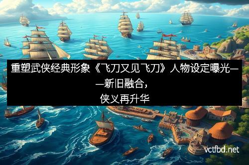 重塑武侠经典形象《飞刀又见飞刀》人物设定曝光——新旧融合，侠义再升华